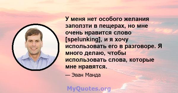 У меня нет особого желания заползти в пещерах, но мне очень нравится слово [spelunking], и я хочу использовать его в разговоре. Я много делаю, чтобы использовать слова, которые мне нравятся.