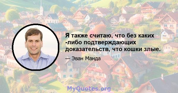 Я также считаю, что без каких -либо подтверждающих доказательств, что кошки злые.