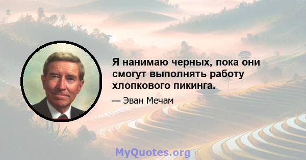 Я нанимаю черных, пока они смогут выполнять работу хлопкового пикинга.