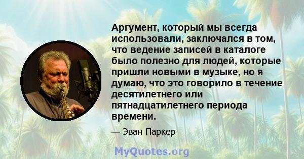 Аргумент, который мы всегда использовали, заключался в том, что ведение записей в каталоге было полезно для людей, которые пришли новыми в музыке, но я думаю, что это говорило в течение десятилетнего или