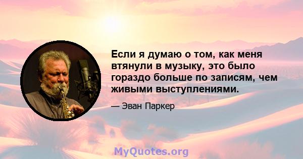 Если я думаю о том, как меня втянули в музыку, это было гораздо больше по записям, чем живыми выступлениями.