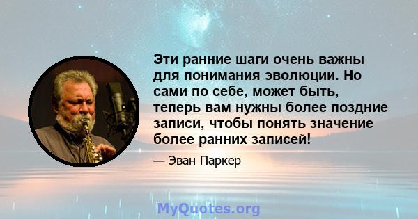 Эти ранние шаги очень важны для понимания эволюции. Но сами по себе, может быть, теперь вам нужны более поздние записи, чтобы понять значение более ранних записей!