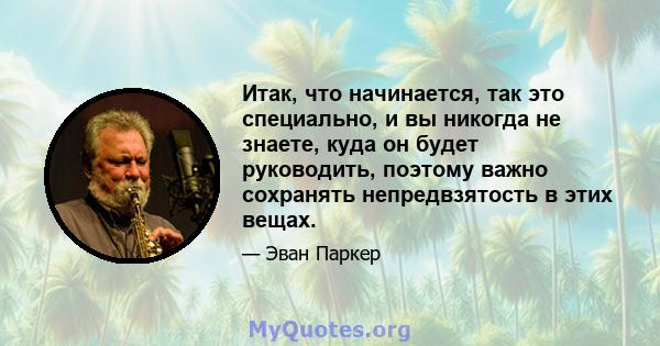 Итак, что начинается, так это специально, и вы никогда не знаете, куда он будет руководить, поэтому важно сохранять непредвзятость в этих вещах.