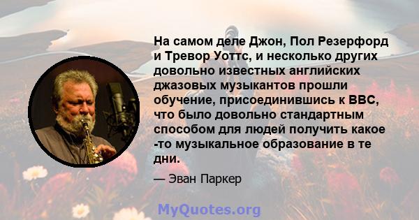 На самом деле Джон, Пол Резерфорд и Тревор Уоттс, и несколько других довольно известных английских джазовых музыкантов прошли обучение, присоединившись к ВВС, что было довольно стандартным способом для людей получить