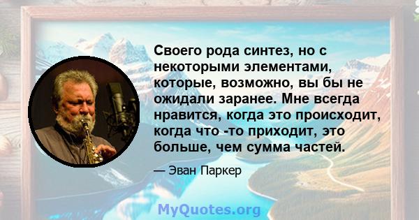 Своего рода синтез, но с некоторыми элементами, которые, возможно, вы бы не ожидали заранее. Мне всегда нравится, когда это происходит, когда что -то приходит, это больше, чем сумма частей.