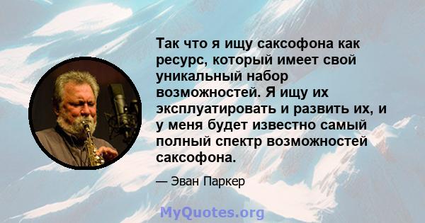 Так что я ищу саксофона как ресурс, который имеет свой уникальный набор возможностей. Я ищу их эксплуатировать и развить их, и у меня будет известно самый полный спектр возможностей саксофона.