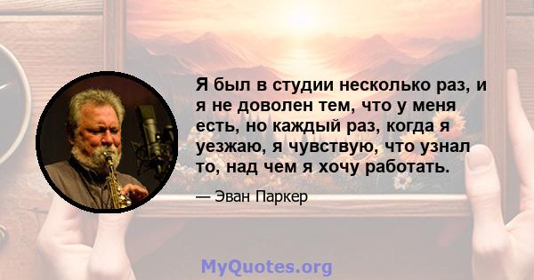 Я был в студии несколько раз, и я не доволен тем, что у меня есть, но каждый раз, когда я уезжаю, я чувствую, что узнал то, над чем я хочу работать.