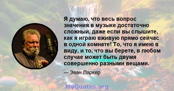 Я думаю, что весь вопрос значения в музыке достаточно сложный, даже если вы слышите, как я играю вживую прямо сейчас в одной комнате! То, что я имею в виду, и то, что вы берете, в любом случае может быть двумя