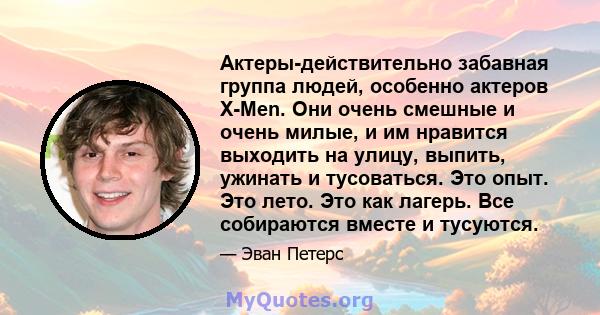 Актеры-действительно забавная группа людей, особенно актеров X-Men. Они очень смешные и очень милые, и им нравится выходить на улицу, выпить, ужинать и тусоваться. Это опыт. Это лето. Это как лагерь. Все собираются