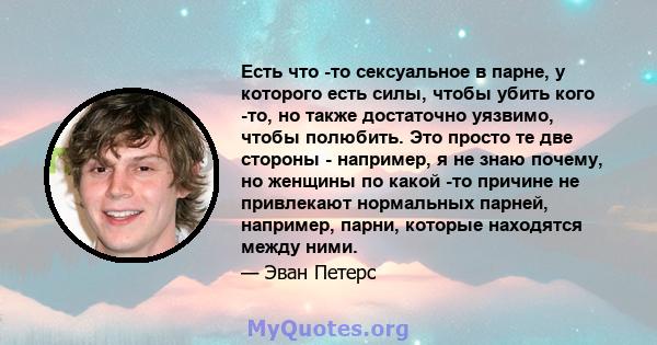 Есть что -то сексуальное в парне, у которого есть силы, чтобы убить кого -то, но также достаточно уязвимо, чтобы полюбить. Это просто те две стороны - например, я не знаю почему, но женщины по какой -то причине не