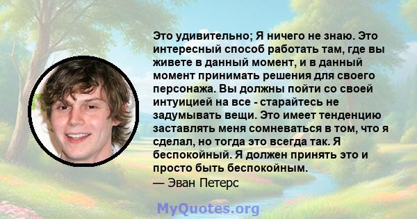 Это удивительно; Я ничего не знаю. Это интересный способ работать там, где вы живете в данный момент, и в данный момент принимать решения для своего персонажа. Вы должны пойти со своей интуицией на все - старайтесь не