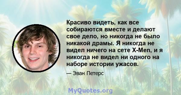 Красиво видеть, как все собираются вместе и делают свое дело, но никогда не было никакой драмы. Я никогда не видел ничего на сете X-Men, и я никогда не видел ни одного на наборе истории ужасов.