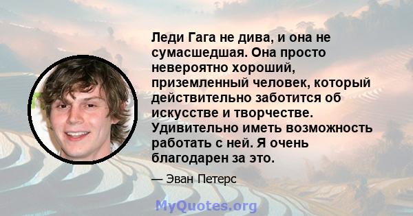 Леди Гага не дива, и она не сумасшедшая. Она просто невероятно хороший, приземленный человек, который действительно заботится об искусстве и творчестве. Удивительно иметь возможность работать с ней. Я очень благодарен