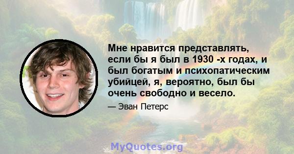 Мне нравится представлять, если бы я был в 1930 -х годах, и был богатым и психопатическим убийцей, я, вероятно, был бы очень свободно и весело.