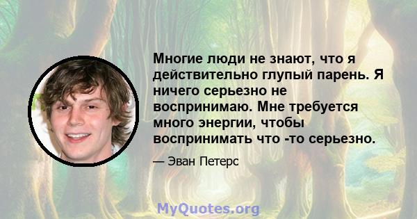 Многие люди не знают, что я действительно глупый парень. Я ничего серьезно не воспринимаю. Мне требуется много энергии, чтобы воспринимать что -то серьезно.