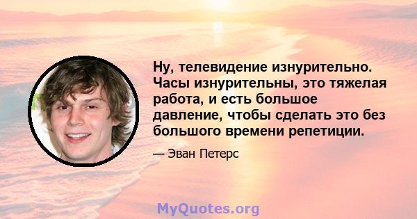 Ну, телевидение изнурительно. Часы изнурительны, это тяжелая работа, и есть большое давление, чтобы сделать это без большого времени репетиции.