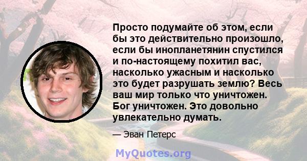 Просто подумайте об этом, если бы это действительно произошло, если бы инопланетянин спустился и по-настоящему похитил вас, насколько ужасным и насколько это будет разрушать землю? Весь ваш мир только что уничтожен. Бог 