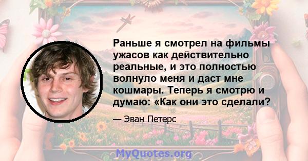 Раньше я смотрел на фильмы ужасов как действительно реальные, и это полностью волнуло меня и даст мне кошмары. Теперь я смотрю и думаю: «Как они это сделали?