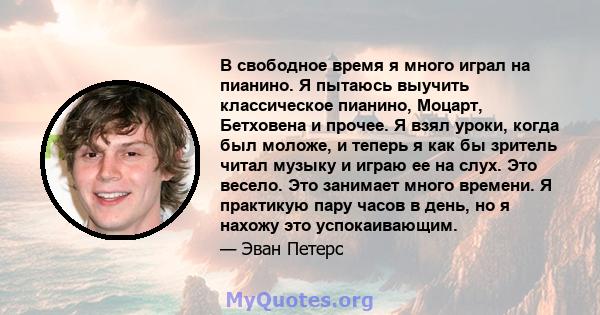 В свободное время я много играл на пианино. Я пытаюсь выучить классическое пианино, Моцарт, Бетховена и прочее. Я взял уроки, когда был моложе, и теперь я как бы зритель читал музыку и играю ее на слух. Это весело. Это