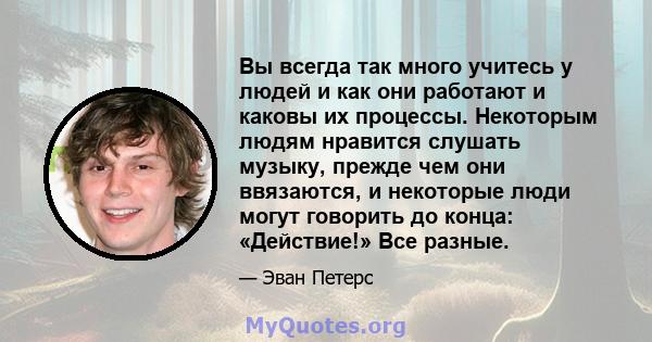 Вы всегда так много учитесь у людей и как они работают и каковы их процессы. Некоторым людям нравится слушать музыку, прежде чем они ввязаются, и некоторые люди могут говорить до конца: «Действие!» Все разные.