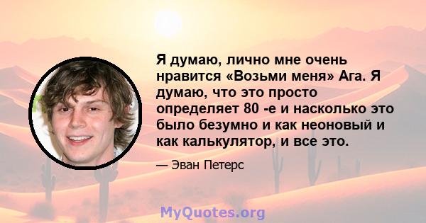 Я думаю, лично мне очень нравится «Возьми меня» Ага. Я думаю, что это просто определяет 80 -е и насколько это было безумно и как неоновый и как калькулятор, и все это.