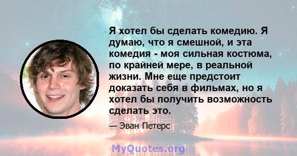 Я хотел бы сделать комедию. Я думаю, что я смешной, и эта комедия - моя сильная костюма, по крайней мере, в реальной жизни. Мне еще предстоит доказать себя в фильмах, но я хотел бы получить возможность сделать это.