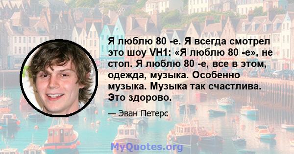 Я люблю 80 -е. Я всегда смотрел это шоу VH1: «Я люблю 80 -е», не стоп. Я люблю 80 -е, все в этом, одежда, музыка. Особенно музыка. Музыка так счастлива. Это здорово.