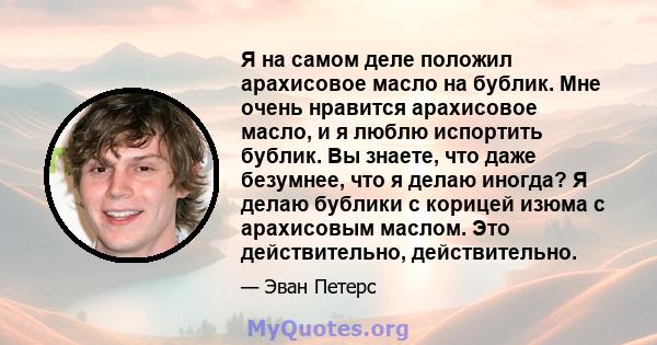 Я на самом деле положил арахисовое масло на бублик. Мне очень нравится арахисовое масло, и я люблю испортить бублик. Вы знаете, что даже безумнее, что я делаю иногда? Я делаю бублики с корицей изюма с арахисовым маслом. 