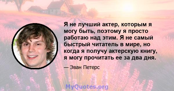 Я не лучший актер, которым я могу быть, поэтому я просто работаю над этим. Я не самый быстрый читатель в мире, но когда я получу актерскую книгу, я могу прочитать ее за два дня.