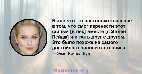 Было что -то настолько классное в том, что смог перенести этот фильм [в лес] вместе [с Эллен Пейдж] и играть друг с другом. Это было похоже на самого достойного оппонента тенниса.