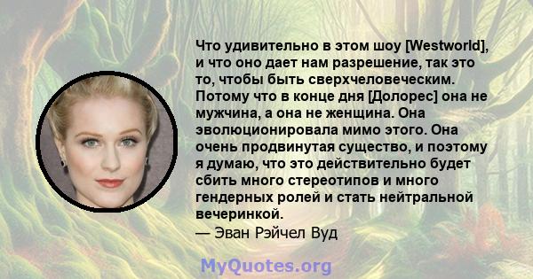 Что удивительно в этом шоу [Westworld], и что оно дает нам разрешение, так это то, чтобы быть сверхчеловеческим. Потому что в конце дня [Долорес] она не мужчина, а она не женщина. Она эволюционировала мимо этого. Она