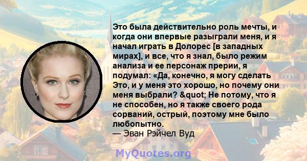 Это была действительно роль мечты, и когда они впервые разыграли меня, и я начал играть в Долорес [в западных мирах], и все, что я знал, было режим анализа и ее персонаж прерии, я подумал: «Да, конечно, я могу сделать