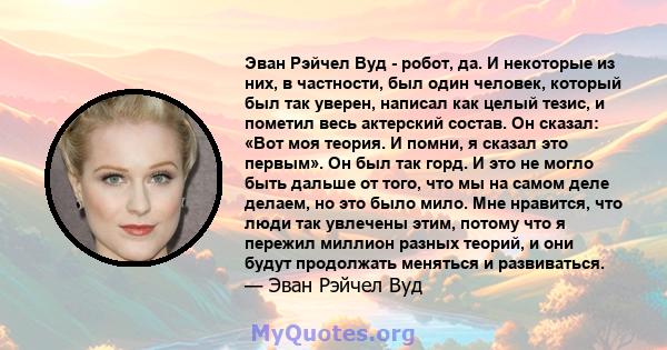 Эван Рэйчел Вуд - робот, да. И некоторые из них, в частности, был один человек, который был так уверен, написал как целый тезис, и пометил весь актерский состав. Он сказал: «Вот моя теория. И помни, я сказал это