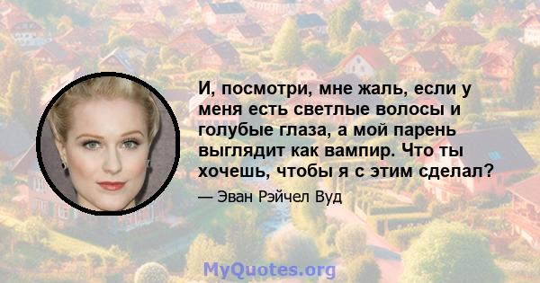 И, посмотри, мне жаль, если у меня есть светлые волосы и голубые глаза, а мой парень выглядит как вампир. Что ты хочешь, чтобы я с этим сделал?