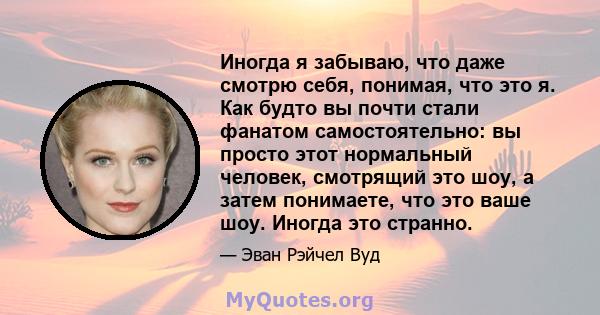 Иногда я забываю, что даже смотрю себя, понимая, что это я. Как будто вы почти стали фанатом самостоятельно: вы просто этот нормальный человек, смотрящий это шоу, а затем понимаете, что это ваше шоу. Иногда это странно.