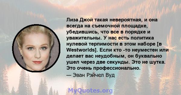 Лиза Джой такая невероятная, и она всегда на съемочной площадке, убедившись, что все в порядке и уважительны. У нас есть политика нулевой терпимости в этом наборе [в Westworlds]. Если кто -то неуместен или делает вас