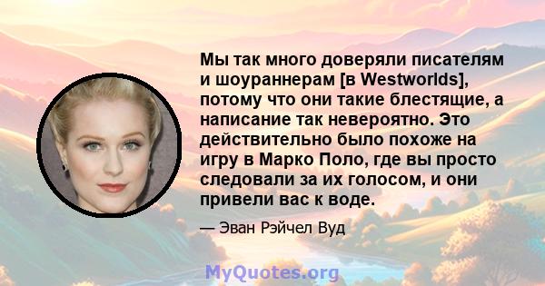 Мы так много доверяли писателям и шоураннерам [в Westworlds], потому что они такие блестящие, а написание так невероятно. Это действительно было похоже на игру в Марко Поло, где вы просто следовали за их голосом, и они