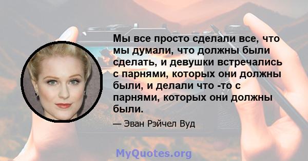 Мы все просто сделали все, что мы думали, что должны были сделать, и девушки встречались с парнями, которых они должны были, и делали что -то с парнями, которых они должны были.