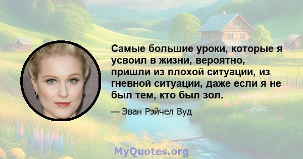 Самые большие уроки, которые я усвоил в жизни, вероятно, пришли из плохой ситуации, из гневной ситуации, даже если я не был тем, кто был зол.