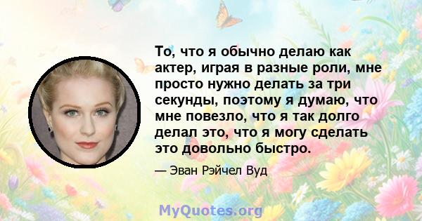 То, что я обычно делаю как актер, играя в разные роли, мне просто нужно делать за три секунды, поэтому я думаю, что мне повезло, что я так долго делал это, что я могу сделать это довольно быстро.