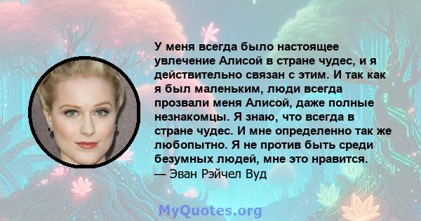 У меня всегда было настоящее увлечение Алисой в стране чудес, и я действительно связан с этим. И так как я был маленьким, люди всегда прозвали меня Алисой, даже полные незнакомцы. Я знаю, что всегда в стране чудес. И