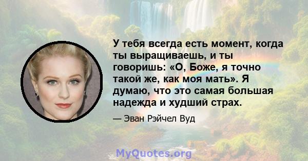 У тебя всегда есть момент, когда ты выращиваешь, и ты говоришь: «О, Боже, я точно такой же, как моя мать». Я думаю, что это самая большая надежда и худший страх.