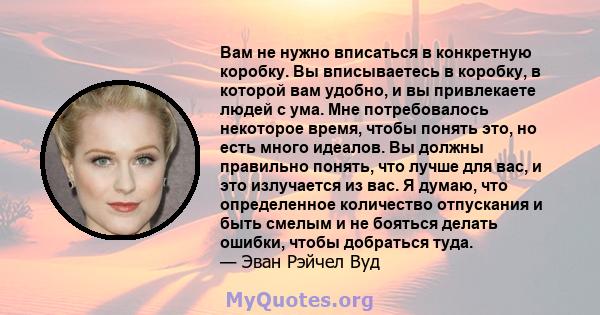 Вам не нужно вписаться в конкретную коробку. Вы вписываетесь в коробку, в которой вам удобно, и вы привлекаете людей с ума. Мне потребовалось некоторое время, чтобы понять это, но есть много идеалов. Вы должны правильно 