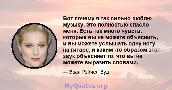 Вот почему я так сильно люблю музыку. Это полностью спасло меня. Есть так много чувств, которые вы не можете объяснить, и вы можете услышать одну ноту на гитаре, и каким -то образом этот звук объясняет то, что вы не