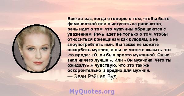 Всякий раз, когда я говорю о том, чтобы быть феминисткой или выступать за равенство, речь идет о том, что мужчины обращаются с уважением. Речь идет не только о том, чтобы относиться к женщинам как к людям, а не