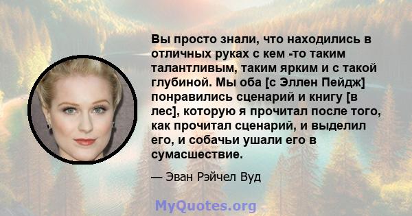 Вы просто знали, что находились в отличных руках с кем -то таким талантливым, таким ярким и с такой глубиной. Мы оба [с Эллен Пейдж] понравились сценарий и книгу [в лес], которую я прочитал после того, как прочитал