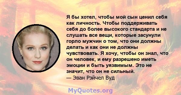 Я бы хотел, чтобы мой сын ценил себя как личность. Чтобы поддерживать себя до более высокого стандарта и не слушать все вещи, которые засунули горло мужчин о том, что они должны делать и как они не должны чувствовать. Я 