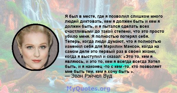 Я был в месте, где я позволил слишком много людей диктовать, кем я должен быть и кем я должен быть, и я пытался сделать всех счастливыми до такой степени, что это просто убило меня. Я полностью потерял себя. Теперь,