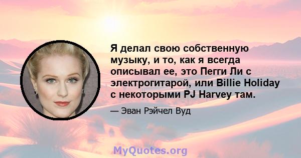 Я делал свою собственную музыку, и то, как я всегда описывал ее, это Пегги Ли с электрогитарой, или Billie Holiday с некоторыми PJ Harvey там.