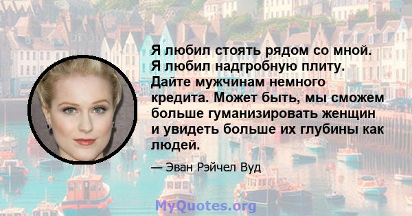 Я любил стоять рядом со мной. Я любил надгробную плиту. Дайте мужчинам немного кредита. Может быть, мы сможем больше гуманизировать женщин и увидеть больше их глубины как людей.